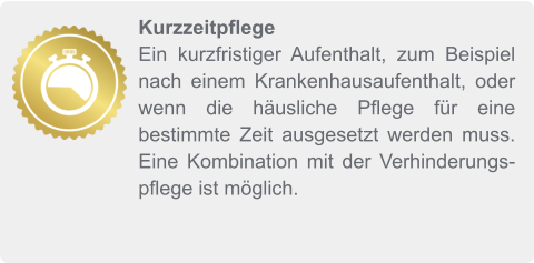 Kurzzeitpflege Ein kurzfristiger Aufenthalt, zum Beispiel nach einem Krankenhausaufenthalt, oder wenn die häusliche Pflege für eine bestimmte Zeit ausgesetzt werden muss. Eine Kombination mit der Verhinderungspflege ist möglich.